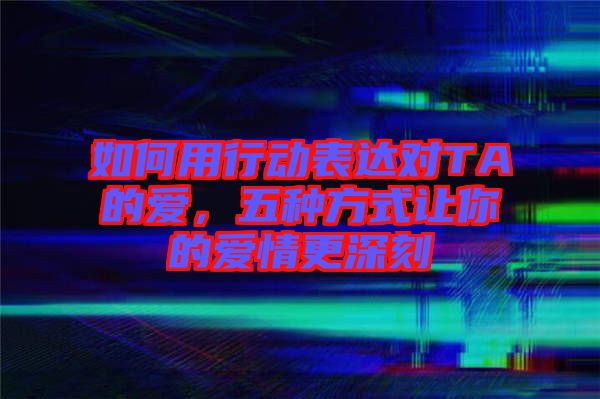 如何用行動表達對TA的愛，五種方式讓你的愛情更深刻