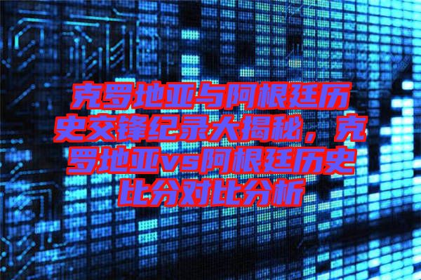 克羅地亞與阿根廷歷史交鋒紀錄大揭秘，克羅地亞vs阿根廷歷史比分對比分析