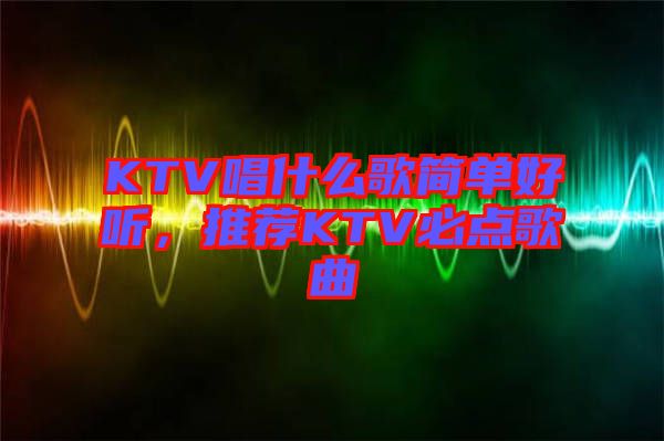 KTV唱什么歌簡單好聽，推薦KTV必點歌曲