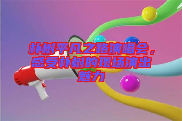 樸樹平凡之路演唱會，感受樸樹的現場演出魅力