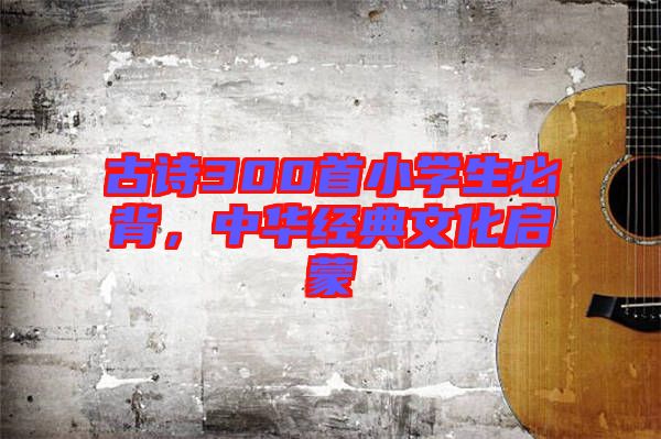 古詩300首小學生必背，中華經典文化啟蒙