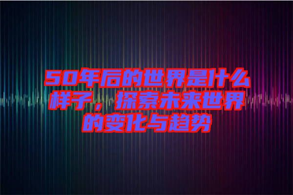 50年后的世界是什么樣子，探索未來世界的變化與趨勢