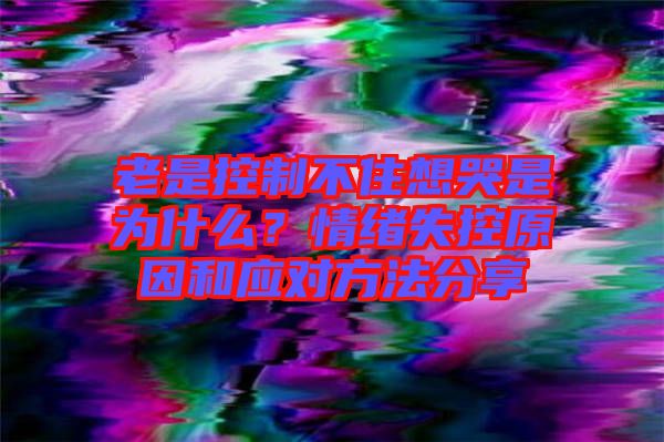 老是控制不住想哭是為什么？情緒失控原因和應對方法分享