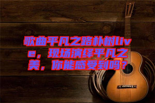 歌曲平凡之路樸樹live，現場演繹平凡之美，你能感受到嗎？