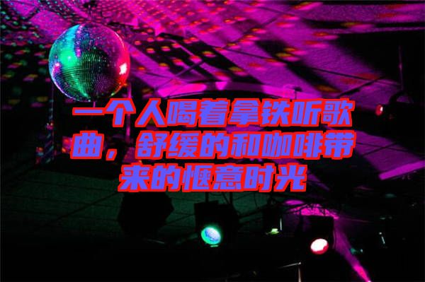 一個人喝著拿鐵聽歌曲，舒緩的和咖啡帶來的愜意時光