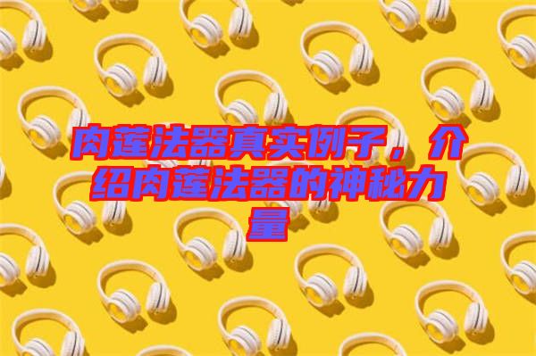 肉蓮法器真實例子，介紹肉蓮法器的神秘力量