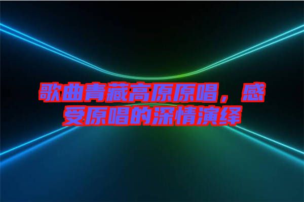 歌曲青藏高原原唱，感受原唱的深情演繹