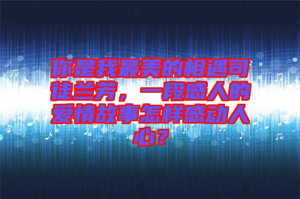 你是我最美的相遇司徒蘭芳，一段感人的愛情故事怎樣感動(dòng)人心？