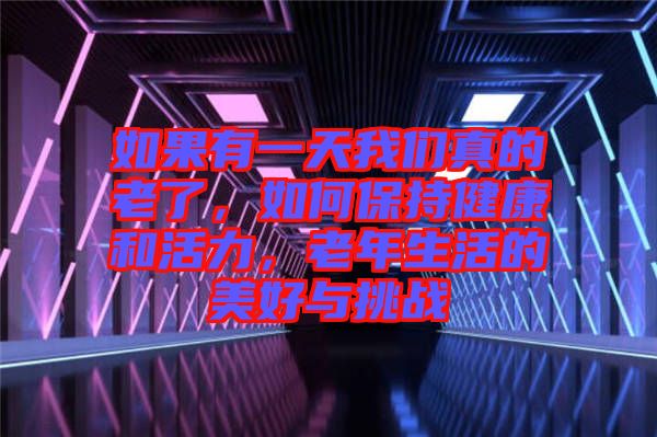 如果有一天我們真的老了，如何保持健康和活力，老年生活的美好與挑戰
