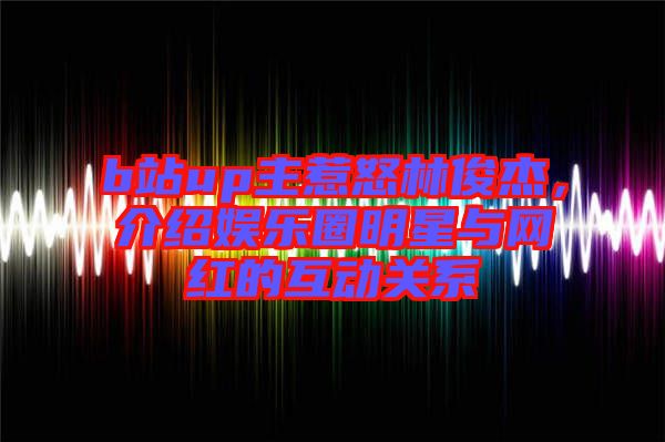 b站up主惹怒林俊杰，介紹娛樂圈明星與網紅的互動關系