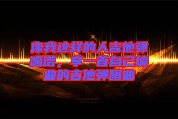 像我這樣的人吉他彈唱譜，享一首自己編曲的吉他彈唱曲