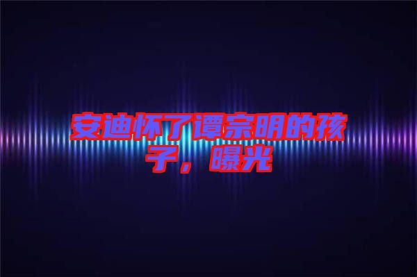 安迪懷了譚宗明的孩子，曝光