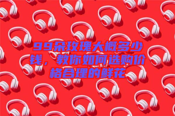 99朵玫瑰大概多少錢，教你如何選購價格合理的鮮花