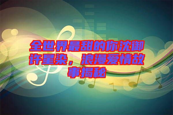 全世界最甜的你沈御許星染，浪漫愛情故事揭秘