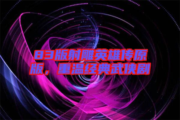 83版射雕英雄傳原版，重溫經典武俠劇