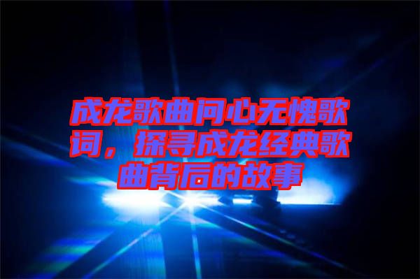 成龍歌曲問心無愧歌詞，探尋成龍經典歌曲背后的故事