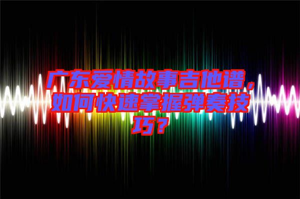 廣東愛情故事吉他譜，如何快速掌握彈奏技巧？