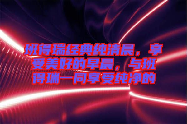 班得瑞經(jīng)典純清晨，享受美好的早晨，與班得瑞一同享受純凈的