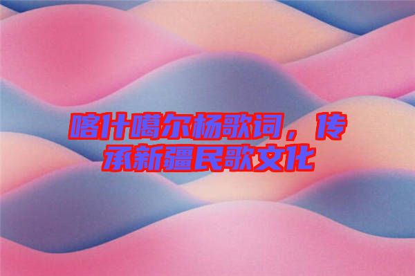 喀什噶爾楊歌詞，傳承新疆民歌文化