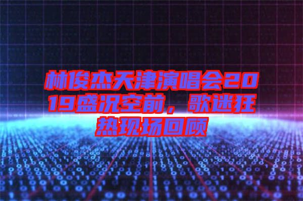 林俊杰天津演唱會2019盛況空前，歌迷狂熱現場回顧