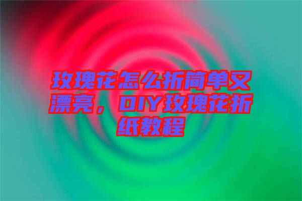 玫瑰花怎么折簡單又漂亮，DIY玫瑰花折紙教程