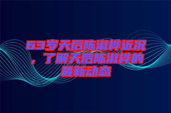 63歲天后陳淑樺近況，了解天后陳淑樺的最新動態(tài)