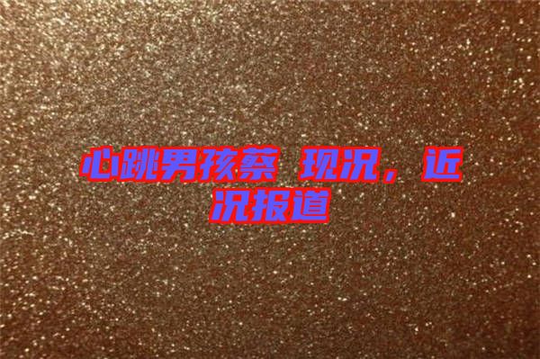 心跳男孩蔡喆現(xiàn)況，近況報(bào)道