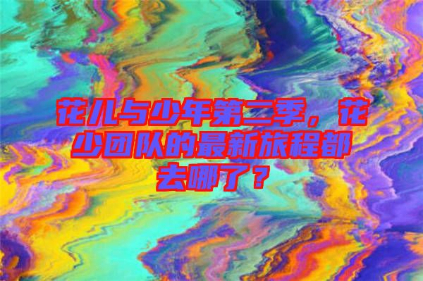 花兒與少年第二季，花少團隊的最新旅程都去哪了？