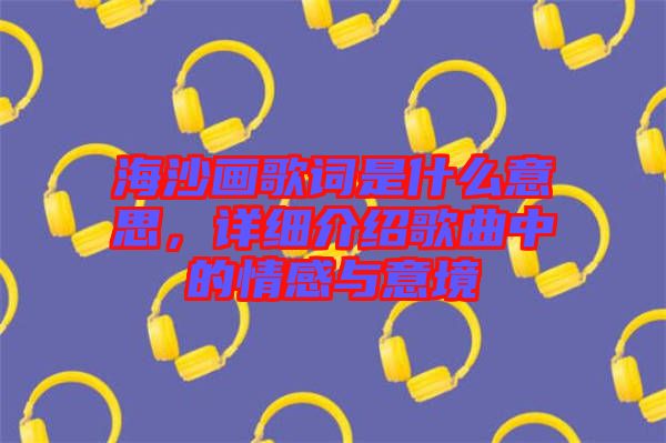 海沙畫歌詞是什么意思，詳細介紹歌曲中的情感與意境