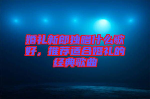 婚禮新郎獨唱什么歌好，推薦適合婚禮的經典歌曲