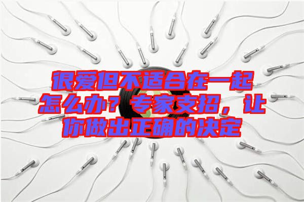 很愛(ài)但不適合在一起怎么辦？專(zhuān)家支招，讓你做出正確的決定