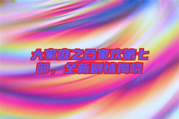 大家庭之合家歡第七部，全新劇情揭曉