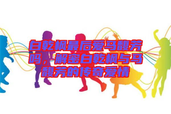 白乾楓最后愛馬馥芳嗎，解密白乾楓與馬馥芳的傳奇愛情