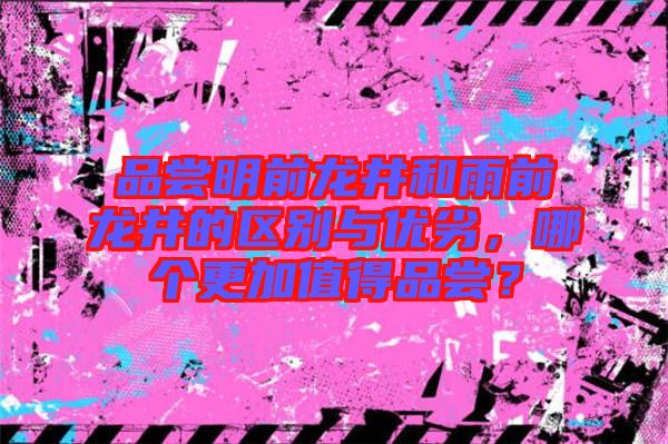 品嘗明前龍井和雨前龍井的區別與優劣，哪個更加值得品嘗？