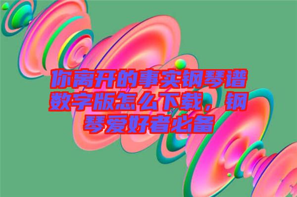 你離開的事實鋼琴譜數字版怎么下載，鋼琴愛好者必備
