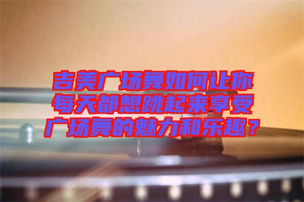 吉美廣場舞如何讓你每天都想跳起來享受廣場舞的魅力和樂趣？