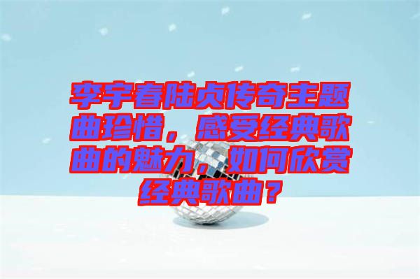 李宇春陸貞傳奇主題曲珍惜，感受經典歌曲的魅力，如何欣賞經典歌曲？