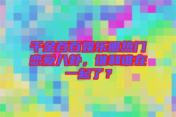 千金百百娛樂(lè)圈熱門(mén)戀愛(ài)八卦，誰(shuí)和誰(shuí)在一起了？