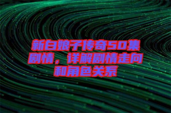 新白娘子傳奇50集劇情，詳解劇情走向和角色關系