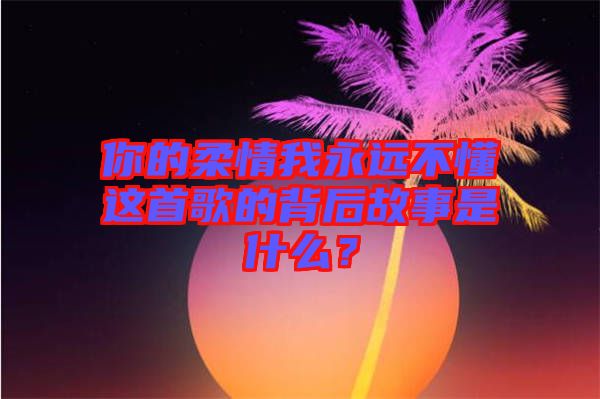 你的柔情我永遠不懂這首歌的背后故事是什么？