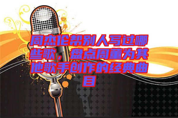 周杰倫幫別人寫過哪些歌，盤點周董為其他歌手創作的經典曲目