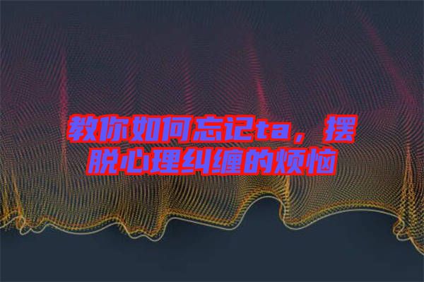 教你如何忘記ta，擺脫心理糾纏的煩惱