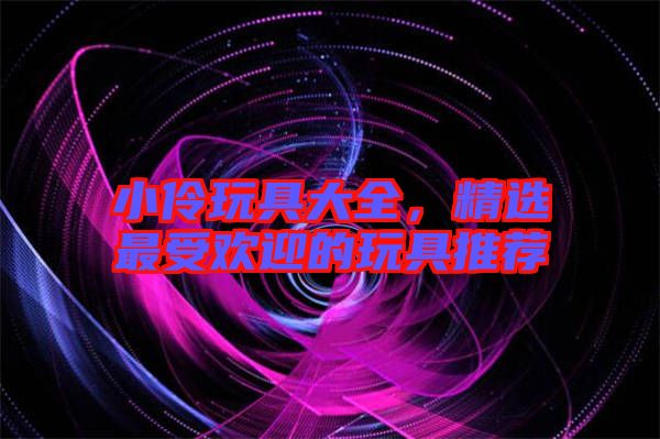 小伶玩具大全，精選最受歡迎的玩具推薦
