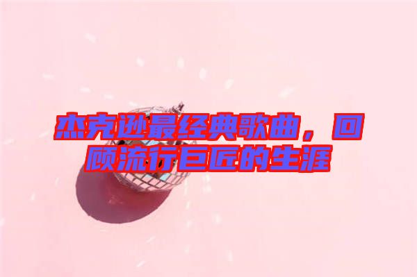 杰克遜最經典歌曲，回顧流行巨匠的生涯