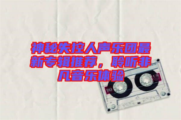 神秘失控人聲樂團最新專輯推薦，聆聽非凡音樂體驗
