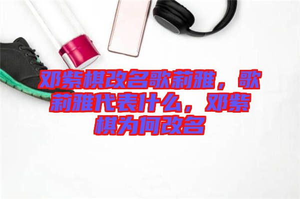 鄧紫棋改名歌莉雅，歌莉雅代表什么，鄧紫棋為何改名