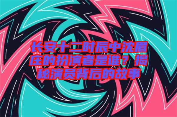 長(zhǎng)安十二時(shí)辰中沈眉莊的扮演者是誰(shuí)？揭秘演員背后的故事