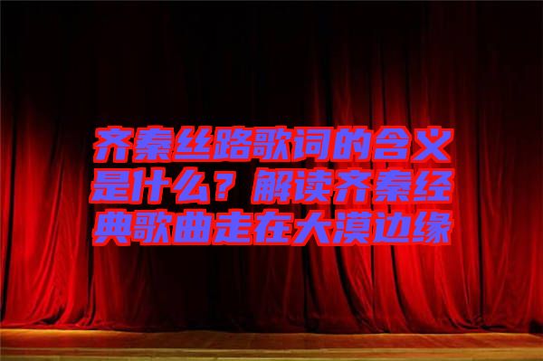 齊秦絲路歌詞的含義是什么？解讀齊秦經典歌曲走在大漠邊緣