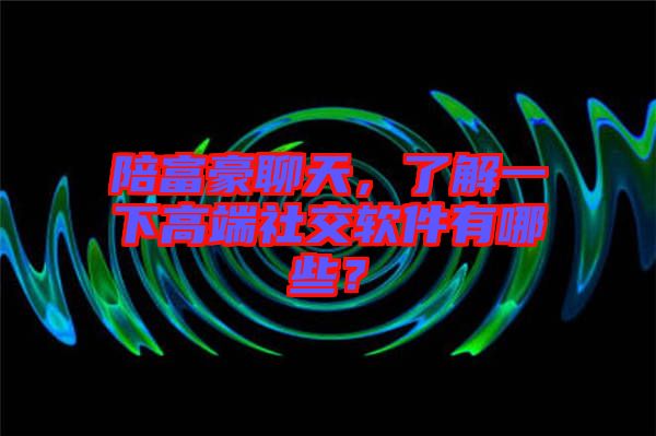 陪富豪聊天，了解一下高端社交軟件有哪些？