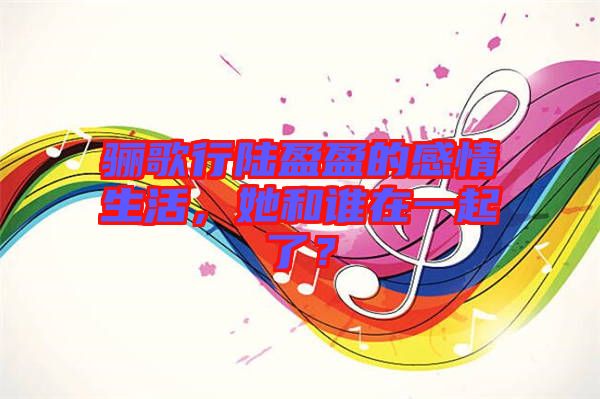 驪歌行陸盈盈的感情生活，她和誰在一起了？